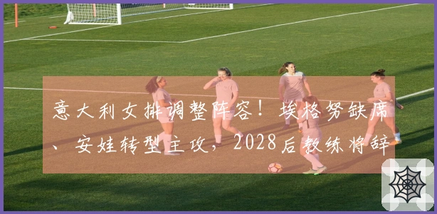 意大利女排调整阵容！埃格努缺席、安娃转型主攻，2028后教练将辞职