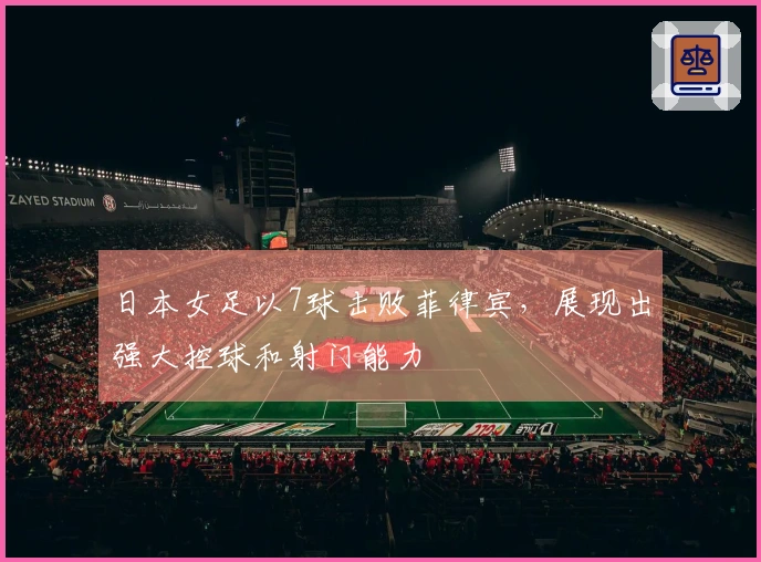 日本女足以7球击败菲律宾，展现出强大控球和射门能力
