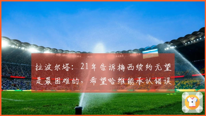 拉波尔塔：21年告诉梅西续约无望是最困难的，希望哈维能承认错误