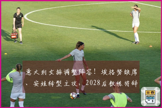 意大利女排调整阵容！埃格努缺席、安娃转型主攻，2028后教练将辞职