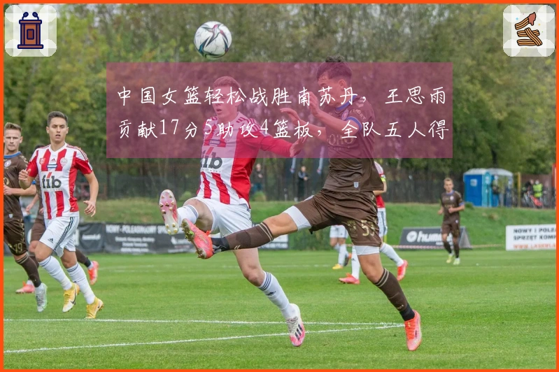 中国女篮轻松战胜南苏丹，王思雨贡献17分5助攻4篮板，全队五人得分上双