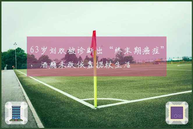 63岁刘欢被诊断出“终末期癌症”，酒瘾未改依靠拐杖生活