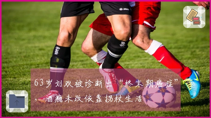 63岁刘欢被诊断出“终末期癌症”，酒瘾未改依靠拐杖生活